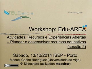 Workshop: Edu-AREA 
Atividades, Recursos e Experiências Abertas 
– Planear e desenvolver recursos educativos 
(sessão 2) 
Sábado, 13/12/2014 ISEP - Porto 
Manuel Caeiro Rodríguez (Universidade de Vigo) 
 Slideshare (utilizador: mcaeiror) 
1 
 