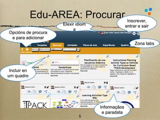 Edu-AREA: Procurar 
5 
Zona tabs 
Opcións de procura 
e para adicionar 
Elexir idiom 
a 
Inscrever, 
entrar e sair 
Incluir en 
um quadro 
Informaçãos 
e paradata 
 