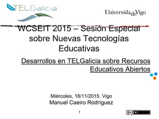 WCSEIT 2015 – Sesión Especial
sobre Nuevas Tecnologías
Educativas
Desarrollos en TELGalicia sobre Recursos
Educativos Abiertos
1
Miércoles, 18/11/2015 Vigo
Manuel Caeiro Rodríguez
 