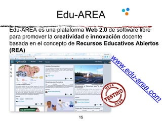 Edu-AREA
15
Edu-AREA es una plataforma Web 2.0 de software libre
para promover la creatividad e innovación docente
basada en el concepto de Recursos Educativos Abiertos
(REA)
 