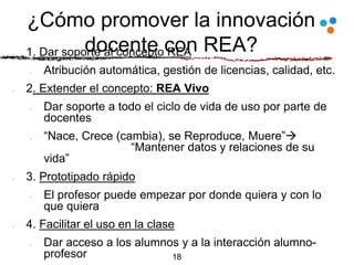 ¿Cómo promover la innovación
docente con REA?1. Dar soporte al concepto REA
Atribución automática, gestión de licencias, calidad, etc.
2. Extender el concepto: REA Vivo
Dar soporte a todo el ciclo de vida de uso por parte de
docentes
“Nace, Crece (cambia), se Reproduce, Muere”
“Mantener datos y relaciones de su
vida”
3. Prototipado rápido
El profesor puede empezar por donde quiera y con lo
que quiera
4. Facilitar el uso en la clase
Dar acceso a los alumnos y a la interacción alumno-
profesor 18
 