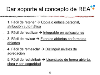Dar soporte al concepto de REA
1. Fácil de retener  Copia o enlace personal,
atribución automática
2. Fácil de reutilizar  Integrable en aplicaciones
3. Fácil de revisar  Fuentes abiertas en formatos
abiertos
4. Fácil de remezclar  Distinguir niveles de
agregación
5. Fácil de redistribuir  Licenciado de forma abierta,
clara y con seguridad
19
 