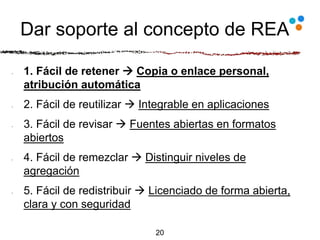 Dar soporte al concepto de REA
1. Fácil de retener  Copia o enlace personal,
atribución automática
2. Fácil de reutilizar  Integrable en aplicaciones
3. Fácil de revisar  Fuentes abiertas en formatos
abiertos
4. Fácil de remezclar  Distinguir niveles de
agregación
5. Fácil de redistribuir  Licenciado de forma abierta,
clara y con seguridad
20
 