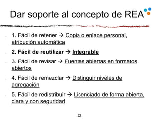 Dar soporte al concepto de REA
1. Fácil de retener  Copia o enlace personal,
atribución automática
2. Fácil de reutilizar  Integrable
3. Fácil de revisar  Fuentes abiertas en formatos
abiertos
4. Fácil de remezclar  Distinguir niveles de
agregación
5. Fácil de redistribuir  Licenciado de forma abierta,
clara y con seguridad
22
 