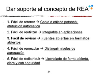 Dar soporte al concepto de REA
1. Fácil de retener  Copia o enlace personal,
atribución automática
2. Fácil de reutilizar  Integrable en aplicaciones
3. Fácil de revisar  Fuentes abiertas en formatos
abiertos
4. Fácil de remezclar  Distinguir niveles de
agregación
5. Fácil de redistribuir  Licenciado de forma abierta,
clara y con seguridad
24
 