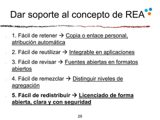 Dar soporte al concepto de REA
1. Fácil de retener  Copia o enlace personal,
atribución automática
2. Fácil de reutilizar  Integrable en aplicaciones
3. Fácil de revisar  Fuentes abiertas en formatos
abiertos
4. Fácil de remezclar  Distinguir niveles de
agregación
5. Fácil de redistribuir  Licenciado de forma
abierta, clara y con seguridad
29
 