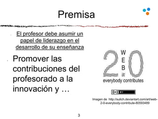 Premisa
El profesor debe asumir un
papel de liderazgo en el
desarrollo de su enseñanza
Promover las
contribuciones del
profesorado a la
innovación y …
3
Imagen de http://sulich.deviantart.com/art/web-
2-0-everybody-contribute-80593489
 