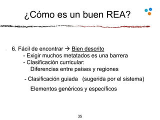 ¿Cómo es un buen REA?
6. Fácil de encontrar  Bien descrito
- Exigir muchos metatados es una barrera
- Clasificación curricular:
Diferencias entre países y regiones
- Clasificación guiada (sugerida por el sistema)
Elementos genéricos y específicos
35
 