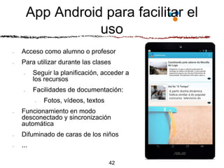 App Android para facilitar el
uso
42
• Acceso como alumno o profesor
• Para utilizar durante las clases
• Seguir la planificación, acceder a
los recursos
• Facilidades de documentación:
• Fotos, vídeos, textos
• Funcionamiento en modo
desconectado y sincronización
automática
• Difuminado de caras de los niños
• ...
 