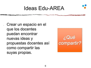 Ideas Edu-AREA
Crear un espacio en el
que los docentes
puedan encontrar
nuevas ideas y
propuestas docentes así
como compartir las
suyas propias.
6
 