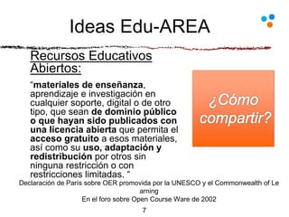 Ideas Edu-AREA
Recursos Educativos
Abiertos:
“materiales de enseñanza,
aprendizaje e investigación en
cualquier soporte, digital o de otro
tipo, que sean de dominio público
o que hayan sido publicados con
una licencia abierta que permita el
acceso gratuito a esos materiales,
así como su uso, adaptación y
redistribución por otros sin
ninguna restricción o con
restricciones limitadas. “
7
Declaración de París sobre OER promovida por la UNESCO y el Commonwealth of Le
arning
En el foro sobre Open Course Ware de 2002
 
