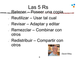 Las 5 Rs
• Retener – Poseer una copia
• Reutilizar – Usar tal cual
• Revisar – Adaptar y editar
• Remezclar – Combinar con
otros
• Redistribuir – Compartir con
otros
8
- David Wiley
 