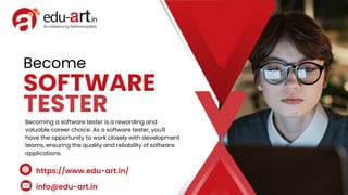 SOFTWARE
TESTER
Become
Becoming a software tester is a rewarding and
valuable career choice. As a software tester, you'll
have the opportunity to work closely with development
teams, ensuring the quality and reliability of software
applications.
info@edu-art.in
https://www.edu-art.in/
 