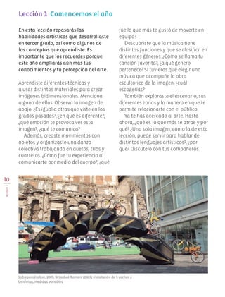 10
BLOQUEI
En esta lección repasarás las
habilidades artísticas que desarrollaste
en tercer grado, así como algunos de
los conceptos que aprendiste. Es
importante que los recuerdes porque
este año ampliarás aún más tus
conocimientos y tu percepción del arte.
Aprendiste diferentes técnicas y
a usar distintos materiales para crear
imágenes bidimensionales. Menciona
alguna de ellas. Observa la imagen de
abajo. ¿Es igual a otras que viste en los
grados pasados?, ¿en qué es diferente?,
¿qué emoción te provoca ver esta
imagen?, ¿qué te comunica?
Además, creaste movimientos con
objetos y organizaste una danza
colectiva trabajando en duetos, tríos y
cuartetos. ¿Cómo fue tu experiencia al
comunicarte por medio del cuerpo?, ¿qué
Lección 1 Comencemos el año
fue lo que más te gustó de moverte en
equipo?
Descubriste que la música tiene
distintas funciones y que se clasifica en
diferentes géneros. ¿Cómo se llama tu
canción favorita?, ¿a qué género
pertenece? Si tuvieras que elegir una
música que acompañe la obra
escultórica de la imagen, ¿cuál
escogerías?
También exploraste el escenario, sus
diferentes zonas y la manera en que te
permite relacionarte con el público.
Ya te has acercado al arte. Hasta
ahora, ¿qué es lo que más te atrae y por
qué? ¿Una sola imagen, como la de esta
lección, puede servir para hablar de
distintos lenguajes artísticos?, ¿por
qué? Discútelo con tus compañeros.
Sobreponiéndose, 2009, Betsabeé Romero (1963), instalación de 5 vochos y
bicicletas, medidas variables.
EDU-ART-4-P-001-039.indd 10 10/01/17 12:56
 