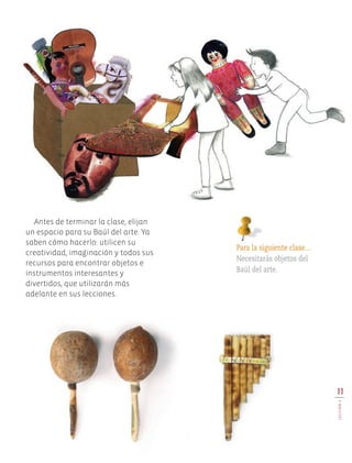 Antes de terminar la clase, elijan
un espacio para su Baúl del arte. Ya
saben cómo hacerlo: utilicen su
creatividad, imaginación y todos sus
recursos para encontrar objetos e
instrumentos interesantes y
divertidos, que utilizarán más
adelante en sus lecciones.
Para la siguiente clase…
Necesitarás objetos del
Baúl del arte.
11
LECCIÓN1
Edu Art 4.indb 11 19/08/15 12:12
 