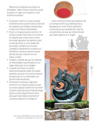 13
LECCIÓN2
Observa los objetos que hay a tu
alrededor. Todos tienen volumen, pues
ocupan un lugar en el espacio: ¡son
tridimensionales!
•	 En grupo, creen un nuevo cuerpo
tridimensional a partir de la unión de
los objetos que tengan disponibles.
	 A esto se le llama ensamblaje.
•	 Elijan un espacio para construir el
nuevo cuerpo. Para ello, en torno de
un objeto que seleccionen como
principal agrupen los demás, unos
arriba de otros, o a los lados del
principal, siempre con mucho
cuidado y tomando en cuenta sus
tamaños, colores y texturas para
decidir de qué manera se ven
mejor juntos.
•	 Tengan cuidado de que los objetos
se mantengan equilibrados en su
lugar para que no se caigan.
•	 Cuando terminen su pieza,
obsérvenla desde todos los lados
posibles, ya que es la única manera
de apreciar en su totalidad una
forma tridimensional.
•	 Contesten en grupo: ¿lograron
construir su nuevo cuerpo sin que
se viniera abajo? ¿Cómo lo hicieron?
¿Cuánto calculan que mide de largo,
ancho y alto? ¿Qué forma tiene?
¿De qué materiales está hecho?
¿Cuántos objetos lo integran?
Juan Soriano (1920-2006), El caracol, 1992, bronce
fundido a la cera perdida, 215 × 210 × 65 cm.
A las construcciones que después de
un tiempo tienen que deshacerse y
desaparecer se les llama efímeras.
La escultura que acaban de crear es
una de ellas, así que ¡es momento de
que todo regrese a su lugar!
140cm
Edu Art 4.indb 13 19/08/15 12:12
 