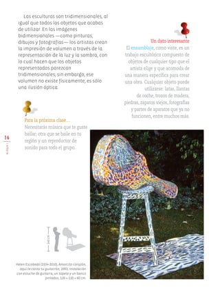14
BloqueI
Las esculturas son tridimensionales, al
igual que todos los objetos que acabas
de utilizar. En las imágenes
bidimensionales —como pinturas,
dibujos y fotografías— los artistas crean
la impresión de volumen a través de la
representación de la luz y la sombra, con
lo cual hacen que los objetos
representados parezcan
tridimensionales; sin embargo, ese
volumen no existe físicamente, es sólo
una ilusión óptica.
Un dato interesante
El ensamblaje, como viste, es un
trabajo escultórico compuesto de
objetos de cualquier tipo que el
artista elige y que acomoda de
una manera específica para crear
una obra. Cualquier objeto puede
utilizarse: latas, llantas
de coche, trozos de madera,
piedras, zapatos viejos, fotografías
y partes de aparatos que ya no
funcionen, entre muchos más.
Para la próxima clase…
Necesitarás música que te guste
bailar; otra que se baile en tu
región y un reproductor de
sonido para todo el grupo.
Helen Escobedo (1934-2010), Amorcito corazón,
aquí te canta tu guitarrón, 1993, instalación
con estuche de guitarra, un tapete y un banco
pintados, 120 × 110 × 60 cm.
140cm
EDU-ART-4-P-001-039.indd 14 27/07/17 11:59
 