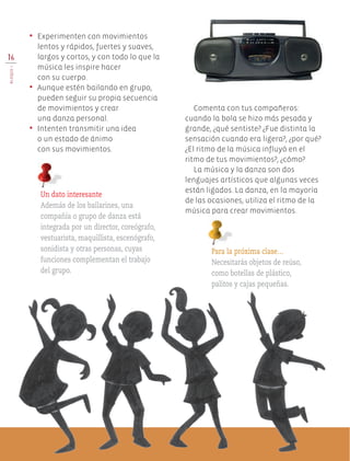 Comenta con tus compañeros:
cuando la bola se hizo más pesada y
grande, ¿qué sentiste? ¿Fue distinta la
sensación cuando era ligera?, ¿por qué?
¿El ritmo de la música influyó en el
ritmo de tus movimientos?, ¿cómo?
La música y la danza son dos
lenguajes artísticos que algunas veces
están ligados. La danza, en la mayoría
de las ocasiones, utiliza el ritmo de la
música para crear movimientos.
•	 Experimenten con movimientos
lentos y rápidos, fuertes y suaves,
largos y cortos, y con todo lo que la
música les inspire hacer
con su cuerpo.
•	 Aunque estén bailando en grupo,
pueden seguir su propia secuencia
de movimientos y crear
una danza personal.
•	 Intenten transmitir una idea
o un estado de ánimo
con sus movimientos.
Para la próxima clase…
Necesitarás objetos de reúso,
como botellas de plástico,
palitos y cajas pequeñas.
Un dato interesante
Además de los bailarines, una
compañía o grupo de danza está
integrada por un director, coreógrafo,
vestuarista, maquillista, escenógrafo,
sonidista y otras personas, cuyas
funciones complementan el trabajo
del grupo.
16
BLOQUEI
Edu Art 4.indb 16 19/08/15 12:12
 