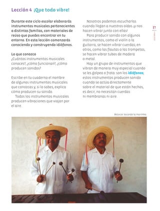 Lección 4 ¡Que todo vibre!
Nosotros podemos escucharlas
cuando llegan a nuestros oídos ¡y nos
hacen vibrar junto con ellas!
Para producir sonido con algunos
instrumentos, como el violín o la
guitarra, se hacen vibrar cuerdas; en
otros, como las flautas o las trompetas,
se hacen vibrar tubos de madera
o metal.
Hay un grupo de instrumentos que
vibran de manera muy especial cuando
se les golpea o frota: son los idiófonos;
estos instrumentos producen sonido
cuando se actúa directamente
sobre el material de que están hechos,
es decir, no necesitan cuerdas
ni membranas ni aire.
Durante este ciclo escolar elaborarás
instrumentos musicales pertenecientes
a distintas familias, con materiales de
reúso que puedes encontrar en tu
entorno. En esta lección comenzarás
conociendo y construyendo idiófonos.
Lo que conozco
¿Cuántos instrumentos musicales
conoces?, ¿cómo funcionan?, ¿cómo
producen sonidos?
Escribe en tu cuaderno el nombre
de algunos instrumentos musicales
que conozcas y, si lo sabes, explica
cómo producen su sonido.
Todos los instrumentos musicales
producen vibraciones que viajan por
el aire.
Músicos tocando la marimba.
17
Lección4
EDU-ART-4-P-001-039.indd 17 29/05/19 12:10
 