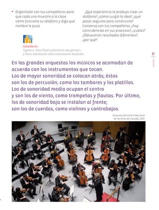 •	 Organízate con tus compañeros para
que cada uno muestre a la clase
cómo funciona su idiófono y diga qué
nombre le puso.
¿Qué experiencia te produjo crear un
idiófono?, ¿cómo surgió la idea?, ¿qué
pasos seguiste para construirlo?
Conversa con tus compañeros: ¿hay
coincidencias en sus procesos?, ¿cuáles?
¿Obtuvieron resultados diferentes?,
¿por qué?
En las grandes orquestas los músicos se acomodan de
acuerdo con los instrumentos que tocan.
Los de mayor sonoridad se colocan atrás; éstos
son los de percusión, como los tambores y los platillos.
Los de sonoridad media ocupan el centro
y son los de viento, como trompetas y flautas. Por último,
los de sonoridad baja se instalan al frente;
son los de cuerdas, como violines y contrabajos.
Consulta en:
Ingresa a <http://basica.primariatic.sep.gob.mx/>
y busca información sobre instrumentos musicales.
Orquesta del Centro Nacional
de las Artes de Canadá, 2003.
19
LECCIÓN4
Edu Art 4.indb 19 19/08/15 12:12
 