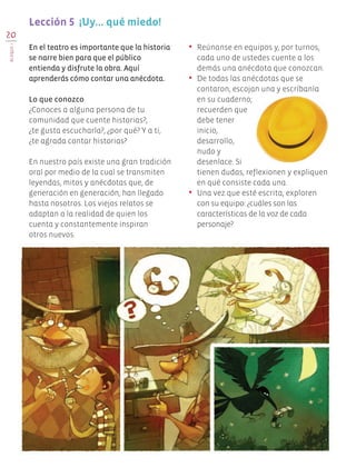 En el teatro es importante que la historia
se narre bien para que el público
entienda y disfrute la obra. Aquí
aprenderás cómo contar una anécdota.
Lo que conozco
¿Conoces a alguna persona de tu
comunidad que cuente historias?,
¿te gusta escucharla?, ¿por qué? Y a ti,
¿te agrada contar historias?
En nuestro país existe una gran tradición
oral por medio de la cual se transmiten
leyendas, mitos y anécdotas que, de
generación en generación, han llegado
hasta nosotros. Los viejos relatos se
adaptan a la realidad de quien los
cuenta y constantemente inspiran
otros nuevos.
•	 Reúnanse en equipos y, por turnos,
cada uno de ustedes cuente a los
demás una anécdota que conozcan.
•	 De todas las anécdotas que se
contaron, escojan una y escríbanla
en su cuaderno;
recuerden que
debe tener
inicio,
desarrollo,
nudo y
desenlace. Si
tienen dudas, reflexionen y expliquen
en qué consiste cada una.
•	 Una vez que esté escrita, exploren
con su equipo: ¿cuáles son las
características de la voz de cada
personaje?
Lección 5  ¡Uy... qué miedo!
20
BLOQUEI
Edu Art 4.indb 20 19/08/15 12:12
 