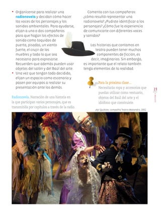 21
LECCIÓN5
Para la próxima clase…
Necesitarás ropa y accesorios que
puedas utilizar como vestuario,
objetos del Baúl del arte y el
idiófono que construiste.
•	 Organícense para realizar una
radionovela y decidan cómo hacer
las voces de los personajes y los
sonidos ambientales. Para ayudarse,
elijan a uno o dos compañeros
para que hagan los efectos de
sonido como toquidos de
puerta, pisadas, un viento
fuerte, el crujir de los
muebles y todo lo que sea
necesario para expresarse.
Recuerden que además pueden usar
objetos del salón y del Baúl del arte.
•	 Una vez que tengan todo decidido,
elijan un espacio como escenario y
pasen por equipos a realizar su
presentación ante los demás.
Radionovela. Narración de una historia en
la que participan varios personajes, que es
transmitida por capítulos a través de la radio.
Comenta con tus compañeros:
¿cómo resultó representar una
radionovela? ¿Pudiste identificar a los
personajes? ¿Cómo fue la experiencia
de comunicarte con diferentes voces
y sonidos?
Las historias que contamos en
teatro pueden tener muchos
componentes de ficción, es
decir, imaginarios. Sin embargo,
es importante que el relato también
tenga elementos de la realidad.
¡Ay! QuiXote, compañía Teatro Malandro, 2002.
Edu Art 4.indb 21 19/08/15 12:12
 
