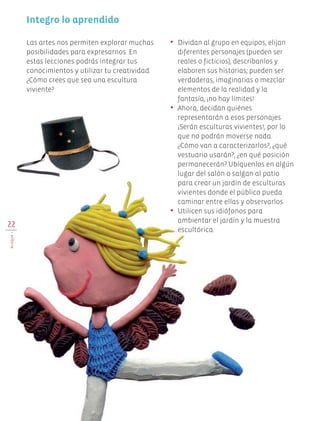 Integro lo aprendido
•	 Dividan al grupo en equipos, elijan
diferentes personajes (pueden ser
reales o ficticios), descríbanlos y
elaboren sus historias; pueden ser
verdaderas, imaginarias o mezclar
elementos de la realidad y la
fantasía, ¡no hay límites!
•	 Ahora, decidan quiénes
representarán a esos personajes.
¡Serán esculturas vivientes!, por lo
que no podrán moverse nada.
¿Cómo van a caracterizarlos?, ¿qué
vestuario usarán?, ¿en qué posición
permanecerán? Ubíquenlos en algún
lugar del salón o salgan al patio
para crear un jardín de esculturas
vivientes donde el público pueda
caminar entre ellas y observarlos.
•	 Utilicen sus idiófonos para
ambientar el jardín y la muestra
escultórica.
Las artes nos permiten explorar muchas
posibilidades para expresarnos. En
estas lecciones podrás integrar tus
conocimientos y utilizar tu creatividad.
¿Cómo crees que sea una escultura
viviente?
22
BLOQUEI
Edu Art 4.indb 22 19/08/15 12:12
 