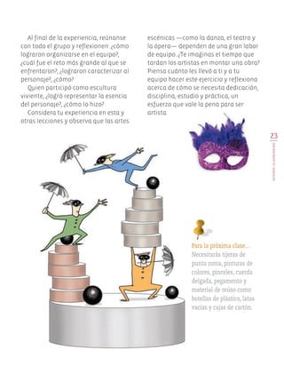 23
INTEGROLOAPRENDIDO
escénicas —como la danza, el teatro y
la ópera— dependen de una gran labor
de equipo. ¿Te imaginas el tiempo que
tardan los artistas en montar una obra?
Piensa cuánto les llevó a ti y a tu
equipo hacer este ejercicio y reflexiona
acerca de cómo se necesita dedicación,
disciplina, estudio y práctica, un
esfuerzo que vale la pena para ser
artista.
Al final de la experiencia, reúnanse
con todo el grupo y reflexionen: ¿cómo
lograron organizarse en el equipo?,
¿cuál fue el reto más grande al que se
enfrentaron?, ¿lograron caracterizar al
personaje?, ¿cómo?
Quien participó como escultura
viviente, ¿logró representar la esencia
del personaje?, ¿cómo lo hizo?
Considera tu experiencia en esta y
otras lecciones y observa que las artes
Para la próxima clase…
Necesitarás tijeras de
punta roma, pinturas de
colores, pinceles, cuerda
delgada, pegamento y
material de reúso como
botellas de plástico, latas
vacías y cajas de cartón.
Edu Art 4.indb 23 19/08/15 12:12
 
