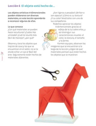 26
BLOQUEII
Los objetos artísticos tridimensionales
pueden elaborarse con diversos
materiales; en esta lección aprenderás
a reconocer algunos de ellos.
Lo que conozco
¿Con qué materiales se pueden
hacer esculturas? ¿Cuáles has
utilizado? ¿Cuál te resultó más
fácil de manejar?, ¿por qué?
Observa y toca los objetos que
trajiste de casa y los que se
encuentran en el salón; no se te
olvide echar un ojo al Baúl del
arte. Seguramente están hechos de
materiales diferentes.
¿Son ligeros o pesados? ¿Brillan o
son opacos? ¿Cómo es su textura?
¿Y su color? Analízalos con uno de
tus compañeros.
Podemos apreciar los objetos
tridimensionales gracias al
reflejo de la luz sobre ellos, y
así distinguir sus
características visuales: el
color, la textura, el tamaño
y la forma.
Formen equipos, observen las
imágenes que se encuentran a lo
largo de la lección y digan de qué
materiales piensan que están hechos
los objetos que se muestran.
Lección 6  El objeto está hecho de…
Edu Art 4.indb 26 19/08/15 12:12
 