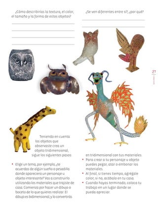 27
LECCIÓN6
¿Cómo describirías la textura, el color,
el tamaño y la forma de estos objetos?
¿Se ven diferentes entre sí?, ¿por qué?
Teniendo en cuenta
los objetos que
observaste crea un
objeto tridimensional,
sigue los siguientes pasos:
•	 Elige un tema, por ejemplo, ¿te
acuerdas de algún sueño o pesadilla
donde apareciera un personaje u
objeto interesante? Vas a construirlo
utilizando los materiales que trajiste de
casa. Comienza por hacer un dibujo o
boceto de lo que quieres realizar. El
dibujoesbidimensional,yloconvertirás
en tridimensional con tus materiales.
•	 Para crear a tu personaje u objeto
puedes pegar, atar o embonar los
materiales.
•	 Al final, si tienes tiempo, agrégale
color; si no, acábalo en tu casa.
•	 Cuando hayas terminado, coloca tu
trabajo en un lugar donde se
pueda apreciar.
Edu Art 4.indb 27 19/08/15 12:12
 