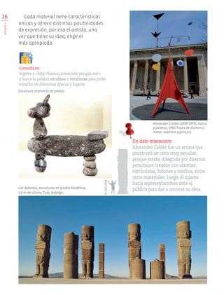 Los Atlantes, esculturas en piedra basáltica,
4.8 m de altura, Tula, Hidalgo.
Escultura zoomorfa de piedra.
28
BloqueII
Cada material tiene características
únicas y ofrece distintas posibilidades
de expresión; por eso el artista, una
vez que tiene su idea, elige el
más apropiado.
Consulta en:
Ingresa a <http://basica.primariatic.sep.gob.mx/>
y busca la palabra escultura o esculturas para poder
mirarlas en diferentes épocas y lugares.
Un dato interesante
Alexander Calder fue un artista que
construyó un circo muy peculiar,
porque estaba integrado por diversos
personajes creados con alambre,
corcholatas, botones y corchos, entre
otros materiales. Luego, él mismo
hacía representaciones ante el
público para dar a conocer su obra.
140cm
Alexander Calder (1898-1976), Horca
y paletas, 1960, hojas de aluminio,
metal, alambre y pintura.
EDU-ART-4-P-001-039.indd 28 16/01/17 14:11
 