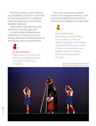 32
BLOQUEII
Si tú leíste, explica: ¿cómo lograron
tus compañeros transmitir lo que leías
con sus movimientos? Si tú bailaste,
¿cómo te apoyó la lectura mientras
bailabas?, ¿por qué?
Todos opinen: ¿la experiencia fue
distinta con música?, ¿por qué?
En todo trabajo colaborativo es
importante ser respetuoso con los
demás, sobre todo cuando expresamos
una opinión sobre su participación.
Para la próxima clase…
Necesitarás un material elástico,
como un globo, un pedazo de
plástico o piel; ligas, cuerda delgada,
tachuelas y botes de metal o cartón,
y algunos otros materiales, como
algodón, retazos de tela, lazos,
plastilina, estropajo y palitos
de madera.
Ocurrencias, DanceAbility International
México, 2010; coreografía: Teresa Carlos.
Un dato interesante
Existen danzas que cuentan una
historia y otras cuyo propósito es
causar placer a través de su
coreografía.
Para crear una danza se pueden
utilizar otros lenguajes artísticos, como
la literatura. Reflexiona ¿cómo fue tu
experiencia al integrarlos en esta clase?
EDU-ART-4-P-001-039.indd 32 13/07/16 11:30
 