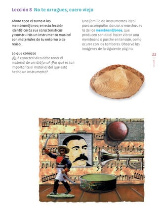 33
Lección8
Ahora toca el turno a los
membranófonos; en esta lección
identificarás sus características
y construirás un instrumento musical
con materiales de tu entorno o de
reúso.
Lo que conozco
¿Qué característica debe tener el
material de un idiófono? ¿Por qué es tan
importante el material del que está
hecho un instrumento?
Una familia de instrumentos ideal
para acompañar danzas o marchas es
la de los membranófonos, que
producen sonido al hacer vibrar una
membrana o parche en tensión, como
ocurre con los tambores. Observa las
imágenes de la siguiente página.
Lección 8 No te arrugues, cuero viejo
EDU-ART-4-P-001-039.indd 33 21/03/19 11:31
 