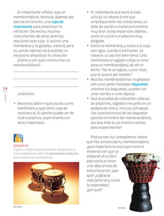 34
BLOQUEII
Es importante señalar que un
membranófono necesita, además del
parche en tensión, una caja de
resonancia para amplificar la
vibración. De hecho, muchos
instrumentos de otras familias
requieren esta caja. Si estiras una
membrana y la golpeas, vibrará, pero
su sonido apenas será audible; es
necesario amplificar la vibración.
¿Cómo y con qué construirías un
membranófono?
¡Inténtalo!
•	 Necesitas definir qué usarás como
membrana y qué como caja de
resonancia. El parche puede ser de
hule o plástico; experimenta con
otros materiales.
•	 Es importante que para la caja
utilices un objeto firme que
amplifique bien las vibraciones, un
bote de cartón o metal funcionaría
muy bien. Evita materiales débiles,
como el unicel o el plástico muy
delgado.
•	 Estira la membrana y únela a la caja
con ligas, cuerda o tachuelas. La
clave es un parche bien tenso. Una
membrana arrugada o floja no sirve
para un membranófono, de ahí el
dicho: “No te arrugues, cuero viejo,
que te quiero pa’ tambor”.
•	 Muchos membranófonos se golpean
con unos palos llamados baquetas.
¡Inventa tus baquetas!, pueden ser
unas varitas o unos lápices.
•	 Haz la prueba de colocarles cabezas
de plastilina, algodón envuelto en un
pedazo de tela o, incluso, estropajo.
Las características de las baquetas
afectan el timbre del membranófono,
¡así que éste es un enorme campo
para experimentar!
Platica con tus compañeros: ahora
que has construido tu membranófono,
¿qué importancia crees que tiene el
material con que se
elabora? ¿Fue fácil
fabricarlo al tener
una idea previa de
cómo hacerlo?, ¿por
qué? ¿Lograste
realizarlo tal y como
lo esperabas?,
¿por qué?
Consulta en:
Ingresa a <http://basica.primariatic.sep.gob.mx/> y
busca información sobre los instrumentos musicales
para conocer sus características.
Bongós. Yembé.
EDU-ART-4-P-001-039.indd 34 13/01/17 10:39
 
