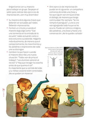 •	 Otro ejercicio de improvisación
puede ser el siguiente: un compañero
comienza diciendo una frase y
los que siguen van enriqueciendo
el diálogo, de manera que tenga
continuidad. Por ejemplo: “Se me
rompió el paraguas”, y uno a uno
van agregando todo lo que se les
ocurra. Puede ser cómico o trágico;
dos palabras, una frase y hasta una
conversación. ¡No te quedes callado!
Organícense con su maestro
para trabajar en grupo. Despejen el
salón para realizar dos ejercicios de
improvisación, ¡son muy divertidos!
•	 Su maestro dirá algunas frases que
deberán ser actuadas por todos.
Deberán improvisarlas.
•	 Formen un círculo y cuando el
maestro diga algo como: “Cae
una tormenta en la entrada de la
escuela”, todos actuarán como si
esto estuviera sucediendo. Háganlo
individualmente, de manera que el
comportamiento, los movimientos y
las palabras o expresiones de cada
uno se distingan.
•	 Cambien lo que hacen cuando
el maestro describa una nueva
situación: “Todos van de prisa al
trabajo”, “Los alumnos salieron al
recreo” o “Hay que recoger la cosecha
antes de que queme el sol”.
Es importante que su sentido del oído
y su reflejo corporal estén conectados.
¡No se queden sin moverse!
Mariano Benlliure (1862-1947),
Niños bajo el paraguas
(finales del siglo xix),
bronce, 110 cm, parque
Genovés, Cádiz, España.
140cm
36
BLOQUEII
Edu Art 4.indb 36 19/08/15 12:13
 