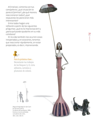 37
LECCIÓN9
Para la próxima clase…
Necesitarás tus trabajos
de los bloques I y II, cinta
adhesiva, cartulina y
plumones de colores.
Al finalizar, comenta con tus
compañeros: ¿qué situación te
pareció familiar?, ¿de qué manera
reaccionaron todos?, ¿qué
respuestas les parecieron más
interesantes?
Entre todos hagan una
reflexión a partir de las siguientes
preguntas: ¿qué es la improvisación? y
¿para qué puede ayudarles en su vida
cotidiana?
En la vida también nos ocurren cosas
inesperadas y, en ocasiones, tenemos
que reaccionar rápidamente, sin estar
preparados, es decir, improvisando.
Miguel Ángel Martín del Cam-
po Serrano (1971),
La dama del paraguas, 2008,
bronce a la cera perdida
con pátina de color,
300 × 150 × 80 cm.
140cm
Edu Art 4.indb 37 19/08/15 12:13
 