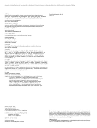 Servicios editoriales (2010)
cidcli, s. c.
Autores
Lorena Cecilia Fuensanta Ávila Dueñas, Laura Gamboa Suárez, Rita Holmbaeck
Rasmussen, Oswaldo Martín del Campo Núñez, María Teresa Carlos Yáñez, Marxitania
Ortega Flores, María Guadalupe Patricia Romero Salas, María Estela Ruiz Fisher
Coordinación técnico-pedagógica
María Elvira Charria Villegas
Revisión técnico-pedagógica
Dirección de Desarrollo e Innovación de Materiales Educativos, Dirección General
de Desarrollo Curricular y maestros frente a grupo del Pimpleia Taller infantil y
juvenil de artes plásticas
Supervisión editorial
Jessica Mariana Ortega Rodríguez
Cuidado de la edición
Erika María Luisa Lozano Pérez, Roberto Núñez Narváez
Producción editorial
Martín Aguilar Gallegos
Actualización de archivos
Moisés García González
Iconografía
Diana Mayén Pérez, Claudia Viridiana Navarro García, Irene León Coxtinica,
María del Mar Molina Aja
Ilustración
Fabricio Vanden Broeck (pp. 8-9, 24-25, 31, 40-41, 54-55, 72-73); Gloria Calderas
(pp. 11, 15, 51, 53, 79); Patricio Betteo (pp. 20, 36, 84); Sara Elena Palacios (pp. 16, 26,
48, 60, 62-63, 67-68, 80, 85); Sergio Bordon (pp. 33, 43, 64, 81, 82); María Larrazolo
(p. 27, escultura tipo alebrije); Rocío Padilla (pp. 22, 27, 39, 44, 49, 66, 74-75, 78);
Enrique Torralba (p. 52); Rodrigo Folgueira (p. 61); José Luis García Valadez (p. 69);
Esmeralda Ríos (p. 83).
Fotografía
Rafael Miranda, asistente: Anaí Tirado: pp. 11 (ab.), 12 (caja), 13 (arr.), 16 (arr.), 18, 20 (arr.),
21 (arr.), 22 (centro), 23 (der.), 26 (ab.), 27 (búhos), 33 (centro), 35 (centro), 43 (izq. y der.),
48 (izq.), 49 (centro), 60 (ab.), 62 (centro), 64 (ab. izq. y centro), 65, 66 (centro), 67 (izq.), 75
(centro), 79 (arr.), 80 (izq.), 82.
Esta edición se basa en el proyecto de la primera edición (2010) y en las ediciones subsecuentes, con
modificaciones realizadas por el equipo técnico-pedagógico de la Secretaría de Educación Pública,
conforme a evaluaciones curriculares y de uso en aula.
Portada
Diseño: Martín Aguilar Gallegos
Iconografía: Irene León Coxtinica
Imagen: Día de muertos (detalle), 1923-1924, Diego Rivera (1886-1957), fresco,
4.22 × 3.78 m, ubicado en el Patio de las Fiestas, planta baja,
D. R. © Secretaría de Educación Pública, Dirección General de Proyectos
Editoriales y Culturales/fotografía de Gerardo Landa Rojano;
D. R. © 2019 Banco de México, Fiduciario en el Fideicomiso relativo
a los Museos Diego Rivera y Frida Kahlo. Av. 5 de Mayo No. 2, col.
Centro, Cuauhtémoc, C. P. 06059, Ciudad de México; reproducción
autorizada por el Instituto Nacional de Bellas Artes y Literatura, 2019.
Primera edición, 2010
Segunda edición, 2011
Tercera edición revisada, 2014
Cuarta edición, 2019 (ciclo escolar 2019-2020)
D. R. ©	 Secretaría de Educación Pública, 2019,
	 Argentina 28, Centro,
	 06020, Ciudad de México
ISBN: 978-607-551-179-5
Impreso en México
Distribución gratuita-Prohibida su venta
Educación Artística. Cuarto grado fue elaborado y editado por la Dirección General de Materiales Educativos de la Secretaría de Educación Pública.
En los materiales dirigidos a las educadoras, las maestras, los maestros, las madres y los padres de
familia de educación preescolar, primaria y secundaria, la Secretaría de Educación Pública (sep) em-
plea los términos: niño(s), adolescente(s), jóvenes, alumno(s), educadora(s), maestro(s), profesor(es),
docente(s) y padres de familia aludiendo a ambos géneros, con la finalidad de facilitar la lectura. Sin
embargo, este criterio editorial no demerita los compromisos que la sep asume en cada una de las
acciones encaminadas a consolidar la equidad de género.
Agradecimientos
La Secretaría de Educación Pública agradece a la Academia Mexicana de la Lengua por su participa-
ción en la revisión de la tercera edición revisada 2014.
EDU-ART-4-LEGAL-19-20.indd 2 15/05/19 11:02
 