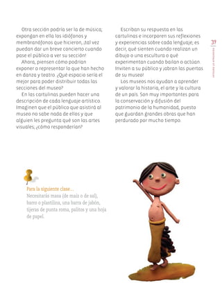 Otra sección podría ser la de música;
expongan en ella los idiófonos y
membranófonos que hicieron, ¡tal vez
puedan dar un breve concierto cuando
pase el público a ver su sección!
Ahora, piensen cómo podrían
exponer o representar lo que han hecho
en danza y teatro. ¿Qué espacio sería el
mejor para poder distribuir todas las
secciones del museo?
En las cartulinas pueden hacer una
descripción de cada lenguaje artístico.
Imaginen que el público que asistirá al
museo no sabe nada de ellos y que
alguien les pregunta qué son las artes
visuales; ¿cómo responderían?
Para la siguiente clase…
Necesitarás masa (de maíz o de sal),
barro o plastilina, una barra de jabón,
tijeras de punta roma, palitos y una hoja
de papel.
Escriban su respuesta en las
cartulinas e incorporen sus reflexiones
y experiencias sobre cada lenguaje; es
decir, qué sienten cuando realizan un
dibujo o una escultura o qué
experimentan cuando bailan o actúan.
Inviten a su público y ¡abran las puertas
de su museo!
Los museos nos ayudan a aprender
y valorar la historia, el arte y la cultura
de un país. Son muy importantes para
la conservación y difusión del
patrimonio de la humanidad, puesto
que guardan grandes obras que han
perdurado por mucho tiempo.
39
INTEGROLOAPRENDIDO
Edu Art 4.indb 39 19/08/15 12:13
 