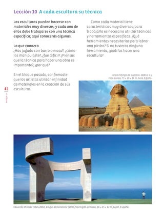 Las esculturas pueden hacerse con
materiales muy diversos, y cada uno de
ellos debe trabajarse con una técnica
específica; aquí conocerás algunas.
Lo que conozco
¿Has jugado con barro o masa?, ¿cómo
los manipulaste?, ¿fue difícil? ¿Piensas
que la técnica para hacer una obra es
importante?, ¿por qué?
En el bloque pasado, confirmaste
que los artistas utilizan infinidad
de materiales en la creación de sus
esculturas.42
BLOQUEIII
Lección 10  A cada escultura su técnica
Gran Esfinge de Giza (ca. 2600 a. C.),
roca caliza, 73 × 20 × 14 m, Giza, Egipto.
Eduardo Chillida (1924-2002), Elogio al horizonte (1990), hormigón armado, 10 × 15 × 12 m, Gijón, España.
Como cada material tiene
características muy diversas, para
trabajarlo es necesario utilizar técnicas
y herramientas específicas. ¿Qué
herramientas necesitarías para labrar
una piedra? Si no tuvieras ninguna
herramienta, ¿podrías hacer una
escultura?
Edu Art 4.indb 42 19/08/15 12:13
 