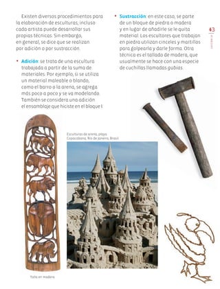 •	 Sustracción: en este caso, se parte
de un bloque de piedra o madera
y en lugar de añadirle se le quita
material. Los escultores que trabajan
en piedra utilizan cinceles y martillos
para golpearla y darle forma. Otra
técnica es el tallado de madera, que
usualmente se hace con una especie
de cuchillas llamadas gubias.
43
LECCIÓN10
Esculturas de arena, playa
Copacabana, Río de Janeiro, Brasil.
Talla en madera.
Existen diversos procedimientos para
la elaboración de esculturas; incluso
cada artista puede desarrollar sus
propias técnicas. Sin embargo,
en general, se dice que se realizan
por adición o por sustracción.
•	 Adición: se trata de una escultura
trabajada a partir de la suma de
materiales. Por ejemplo, si se utiliza
un material maleable o blando,
como el barro o la arena, se agrega
más poco a poco y se va modelando.
También se considera una adición
el ensamblaje que hiciste en el bloque I.
Edu Art 4.indb 43 19/08/15 12:13
 