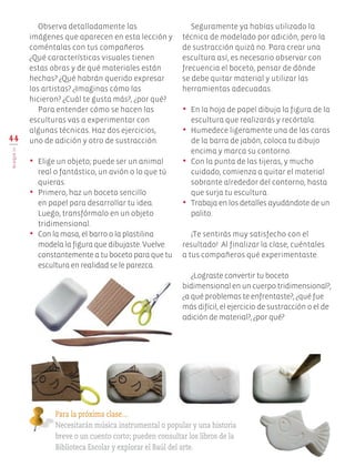 Observa detalladamente las
imágenes que aparecen en esta lección y
coméntalas con tus compañeros.
¿Qué características visuales tienen
estas obras y de qué materiales están
hechas? ¿Qué habrán querido expresar
los artistas? ¿Imaginas cómo las
hicieron? ¿Cuál te gusta más?, ¿por qué?
Para entender cómo se hacen las
esculturas vas a experimentar con
algunas técnicas. Haz dos ejercicios,
uno de adición y otro de sustracción.
•	 Elige un objeto; puede ser un animal
real o fantástico, un avión o lo que tú
quieras.
•	 Primero, haz un boceto sencillo
en papel para desarrollar tu idea.
Luego, transfórmalo en un objeto
tridimensional.
•	 Con la masa, el barro o la plastilina
modela la figura que dibujaste. Vuelve
constantemente a tu boceto para que tu
escultura en realidad se le parezca.
Seguramente ya habías utilizado la
técnica de modelado por adición, pero la
de sustracción quizá no. Para crear una
escultura así, es necesario observar con
frecuencia el boceto, pensar de dónde
se debe quitar material y utilizar las
herramientas adecuadas.
•	 En la hoja de papel dibuja la figura de la
escultura que realizarás y recórtala.
•	 Humedece ligeramente una de las caras
de la barra de jabón, coloca tu dibujo
encima y marca su contorno.
•	 Con la punta de las tijeras, y mucho
cuidado, comienza a quitar el material
sobrante alrededor del contorno, hasta
que surja tu escultura.
•	 Trabaja en los detalles ayudándote de un
palito.
¡Te sentirás muy satisfecho con el
resultado! Al finalizar la clase, cuéntales
a tus compañeros qué experimentaste.
¿Lograste convertir tu boceto
bidimensional en un cuerpo tridimensional?,
¿a qué problemas te enfrentaste?, ¿qué fue
más difícil, el ejercicio de sustracción o el de
adición de material?, ¿por qué?
44
BLOQUEIII
Para la próxima clase…
Necesitarán música instrumental o popular y una historia
breve o un cuento corto; pueden consultar los libros de la
Biblioteca Escolar y explorar el Baúl del arte.
EDU-ART-4-P-040-088.indd 44 13/01/17 10:42
 