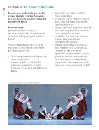 •	 Recuerden que deben contar la
historia bailando.
•	 Despejen el salón y organícense en
dúos, tríos, cuartetos o quintetos,
según lo requieran.
•	 Escojan la música y algunas cosas del
Baúl del arte que puedan ser útiles
para acompañar la danza.
•	 No olviden que antes de comenzar
a bailar deben realizar un
calentamiento corporal.
•	 Exploren diferentes movimientos
para representar a su personaje;
recurran a todo lo que han
aprendido sobre expresión corporal
y realicen secuencias dancísticas
de acuerdo con los movimientos
que sean necesarios para narrar la
historia o el cuento que han elegido.
46
BLOQUEIII
Lección 11 Te lo cuento bailando
En una creación dancística se pueden
utilizar diversos recursos. Aquí verás
cómo una historia puede servirte para
realizar una danza.
Lo que conozco
¿Puedes expresar tus ideas y
sentimientos a través de movimientos
sin utilizar el lenguaje oral?, ¿cómo lo
haces?
Ya han interpretado una historia de
manera oral y escrita; ahora lo harán
por medio del cuerpo.
•	 De los cuentos o historias breves que
trajeron, elijan uno.
•	 Una vez elegido, repártanse los
personajes y redacten un guion
breve que servirá para estructurar su
danza.
Las bodas, Compañía Nacional de Danza, 1987.
EDU-ART-4-P-040-088.indd 46 10/01/17 12:59
 