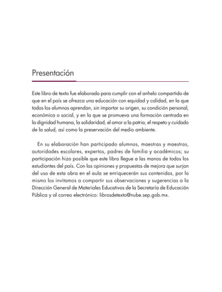 Presentación
Este libro de texto fue elaborado para cumplir con el anhelo compartido de
que en el país se ofrezca una educación con equidad y calidad, en la que
todos los alumnos aprendan, sin importar su origen, su condición personal,
económica o social, y en la que se promueva una formación centrada en
la dignidad humana, la solidaridad, el amor a la patria, el respeto y cuidado
de la salud, así como la preservación del medio ambiente.
En su elaboración han participado alumnos, maestras y maestros,
autoridades escolares, expertos, padres de familia y académicos; su
participación hizo posible que este libro llegue a las manos de todos los
estudiantes del país. Con las opiniones y propuestas de mejora que surjan
del uso de esta obra en el aula se enriquecerán sus contenidos, por lo
mismo los invitamos a compartir sus observaciones y sugerencias a la
Dirección General de Materiales Educativos de la Secretaría de Educación
Pública y al correo electrónico: librosdetexto@nube.sep.gob.mx.
ESPAÑOL-3-PRESENTACIÓN-02.indd 3 30/01/19 13:32
 