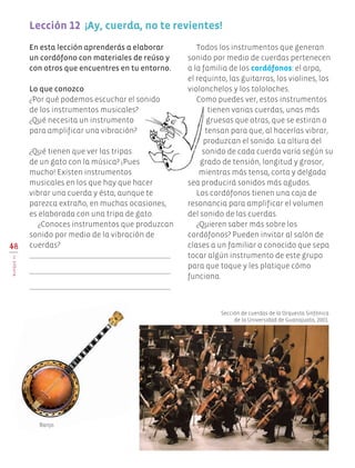 Todos los instrumentos que generan
sonido por medio de cuerdas pertenecen
a la familia de los cordófonos: el arpa,
el requinto, las guitarras, los violines, los
violonchelos y los tololoches.
Como puedes ver, estos instrumentos
tienen varias cuerdas, unas más
gruesas que otras, que se estiran o
tensan para que, al hacerlas vibrar,
produzcan el sonido. La altura del
sonido de cada cuerda varía según su
grado de tensión, longitud y grosor,
mientras más tensa, corta y delgada
sea producirá sonidos más agudos.
Los cordófonos tienen una caja de
resonancia para amplificar el volumen
del sonido de las cuerdas.
¿Quieren saber más sobre los
cordófonos? Pueden invitar al salón de
clases a un familiar o conocido que sepa
tocar algún instrumento de este grupo
para que toque y les platique cómo
funciona.
48
BLOQUEIII
Lección 12  ¡Ay, cuerda, no te revientes!
En esta lección aprenderás a elaborar
un cordófono con materiales de reúso y
con otros que encuentres en tu entorno.
Lo que conozco
¿Por qué podemos escuchar el sonido
de los instrumentos musicales?
¿Qué necesita un instrumento
para amplificar una vibración?
¿Qué tienen que ver las tripas
de un gato con la música? ¡Pues
mucho! Existen instrumentos
musicales en los que hay que hacer
vibrar una cuerda y ésta, aunque te
parezca extraño, en muchas ocasiones,
es elaborada con una tripa de gato.
¿Conoces instrumentos que produzcan
sonido por medio de la vibración de
cuerdas?
Sección de cuerdas de la Orquesta Sinfónica
de la Universidad de Guanajuato, 2001.
Banjo.
Edu Art 4.indb 48 19/08/15 12:13
 