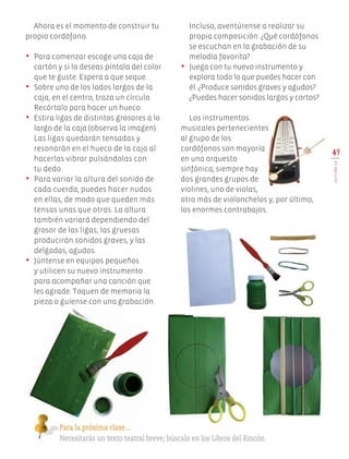 Ahora es el momento de construir tu
propio cordófono.
•	 Para comenzar escoge una caja de
cartón y si lo deseas píntala del color
que te guste. Espera a que seque.
•	 Sobre uno de los lados largos de la
caja, en el centro, traza un círculo.
Recórtalo para hacer un hueco.
•	 Estira ligas de distintos grosores a lo
largo de la caja (observa la imagen).
Las ligas quedarán tensadas y
resonarán en el hueco de la caja al
hacerlas vibrar pulsándolas con
tu dedo.
•	 Para variar la altura del sonido de
cada cuerda, puedes hacer nudos
en ellas, de modo que queden más
tensas unas que otras. La altura
también variará dependiendo del
grosor de las ligas; las gruesas
producirán sonidos graves, y las
delgadas, agudos.
•	 Júntense en equipos pequeños
y utilicen su nuevo instrumento
para acompañar una canción que
les agrade. Toquen de memoria la
pieza o guíense con una grabación.
49
LECCIÓN12
Incluso, aventúrense a realizar su
propia composición. ¿Qué cordófonos
se escuchan en la grabación de su
melodía favorita?
•	 Juega con tu nuevo instrumento y
explora todo lo que puedes hacer con
él. ¿Produce sonidos graves y agudos?
¿Puedes hacer sonidos largos y cortos?
Los instrumentos
musicales pertenecientes
al grupo de los
cordófonos son mayoría
en una orquesta
sinfónica; siempre hay
dos grandes grupos de
violines, uno de violas,
otro más de violonchelos y, por último,
los enormes contrabajos.
Para la próxima clase…
Necesitarás un texto teatral breve; búscalo en los Libros del Rincón.
EDU-ART-4-P-040-088.indd 49 13/01/17 10:43
 