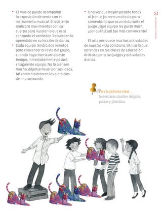 53
integroloaprendido
• El músico puede acompañar
la exposición de venta con el
instrumento musical. El asistente
realizará movimientos con su
cuerpo para ilustrar lo que está
contando el vendedor. Recuerden lo
aprendido en su lección de danza.
•	 Cada equipo tendrá dos minutos
para convencer al resto del grupo;
cuando haya transcurrido este
tiempo, inmediatamente pasará
el siguiente equipo. No lo piensen
mucho, déjense llevar por sus ideas,
tal como hicieron en los ejercicios
de improvisación.
•	 Una vez que hayan pasado todos
al frente, formen un círculo para
comentar lo que ocurrió durante el
juego. ¿Qué equipo les gustó más?,
¿por qué? ¿Cuál fue más convincente?
El arte enriquece muchas actividades
de nuestra vida cotidiana. Utiliza lo que
aprendes en tus clases de Educación
Artística para tus juegos y actividades
diarias.
Para la próxima clase…
Necesitarás alambre delgado,
pinzas y plastilina.
EDU-ART-4-P-040-088.indd 53 27/07/17 11:58
 