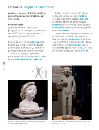 Aquí aprenderás a utilizar la escultura
como lenguaje para expresar ideas y
emociones.
Lo que conozco
¿Sabes cómo se le llama a una
fotografía en la que aparece sólo medio
cuerpo? Y cuando aparece el cuerpo
completo, ¿cómo se llama?
En escultura, se llama estatuas a las
figuras que imitan la forma natural
de humanos o animales y se exhiben,
principalmente, en lugares públicos.
A las estatuas que se pueden
observar desde cualquier ángulo se les
llama de bulto redondo o exentas.
Si el personaje se encuentra de pie,
se conoce como estatua erguida; si
está sentado, como estatua sedente;
si aparece acostado, como estatua
yacente; si está hincado, como estatua
arrodillada; y si monta a caballo, como
estatua ecuestre.
Hay estatuas en las que se representa
al personaje completo, por lo que se
dice que son de cuerpo entero. Cuando
sólo muestran a la persona de la cabeza
a la cintura, son de medio cuerpo. Si
únicamente aparecen el rostro y el tórax,
pero no los brazos, se llaman bustos.
56
BLOQUEIV
Lección 14  Hagamos una estatua
Camille Claudel (1864-1943), La pequeña catalana, 1895,
mármol, 34.6 × 28.4 × 22.7 cm.
El adolescente de Tamuín (periodo posclásico, 900-1100),
basalto, 111 × 39 cm.
140cm
Edu Art 4.indb 56 19/08/15 12:13
 