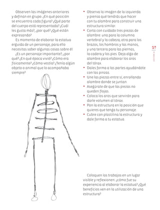 Observen las imágenes anteriores
y definan en grupo: ¿En qué posición
se encuentra cada figura? ¿Qué parte
del cuerpo está representada? ¿Cuál
les gusta más?, ¿por qué? ¿Qué están
expresando?
Es momento de elaborar la estatua
erguida de un personaje, para ello
necesitas saber algunas cosas sobre él:
¿Es un personaje importante?, ¿por
qué? ¿En qué época vivió? ¿Cómo era
físicamente? ¿Cómo vestía? ¿Tenía algún
objeto o animal que lo acompañaba
siempre?
•	 Observa la imagen de la izquierda
y piensa qué tendrás que hacer
con tu alambre para construir una
estructura similar.
•	 Corta con cuidado tres piezas de
alambre: una para la columna
vertebral y la cabeza; otra para los
brazos, los hombros y las manos,
y una tercera para las piernas,
la cadera y los pies. Deja algo de
alambre para elaborar los aros
del tórax.
•	 Dales forma a las partes ayudándote
con las pinzas.
•	 Une las piezas entre sí, enrollando
alambre donde se juntan.
•	 Asegúrate de que las piezas no
queden flojas.
•	 Coloca los aros que servirán para
darle volumen al tórax.
•	 Pon la estructura en la posición que
quieres que tenga tu personaje.
•	 Cubre con plastilina la estructura y
dale forma a tu estatua.
57
LECCIÓN14
Coloquen los trabajos en un lugar
visible y reflexionen: ¿cómo fue su
experiencia al elaborar la estatua? ¿Qué
beneficios ven en la utilización de una
estructura?
EDU-ART-4-P-040-088.indd 57 13/01/17 13:11
 