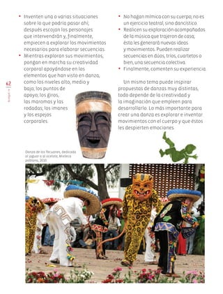 62
BLOQUEIV
•	 Inventen una o varias situaciones
sobre lo que podría pasar ahí;
después escojan los personajes
que intervendrán y, finalmente,
empiecen a explorar los movimientos
necesarios para elaborar secuencias.
•	 Mientras exploran sus movimientos,
pongan en marcha su creatividad
corporal apoyándose en los
elementos que han visto en danza,
como los niveles alto, medio y 	
bajo; los puntos de
apoyo; los giros,
las maromas y las
rodadas; los imanes 	
y los espejos
corporales.
•	 No hagan mímica con su cuerpo; no es
un ejercicio teatral, sino dancístico.
•	 Realicen su exploración acompañados
de la música que trajeron de casa;
ésta les generará nuevas ideas
y movimientos. Pueden realizar
secuencias en dúos, tríos, cuartetos o
bien, una secuencia colectiva.
•	 Finalmente, comenten su experiencia.
Un mismo tema puede inspirar
propuestas de danzas muy distintas,
todo depende de la creatividad y
la imaginación que empleen para
desarrollarlo. Lo más importante para
crear una danza es explorar e inventar
movimientos con el cuerpo y que éstos
les despierten emociones.
Danza de los Tecuanes, dedicada
al jaguar o al ocelote, Mixteca
poblana, 2010.
EDU-ART-4-P-040-088.indd 62 13/01/17 10:47
 