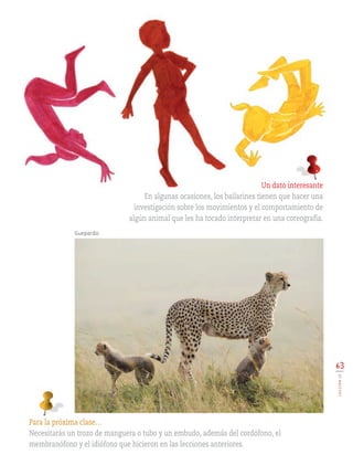 63
LECCIÓN15
Para la próxima clase…
Necesitarás un trozo de manguera o tubo y un embudo, además del cordófono, el
membranófono y el idiófono que hicieron en las lecciones anteriores.
Un dato interesante
En algunas ocasiones, los bailarines tienen que hacer una
investigación sobre los movimientos y el comportamiento de
algún animal que les ha tocado interpretar en una coreografía.
Guepardo.
EDU-ART-4-P-040-088.indd 63 13/01/17 10:47
 